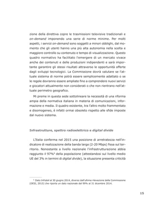 zione della direttiva copre le trasmissioni televisive tradizionali e
on-demand imponendo una serie di norme minime. Per molti
aspetti, i servizi on-demand sono soggetti a minori obblighi, dal mo-
mento che gli utenti hanno una più alta autonomia nella scelta e
maggiore controllo su contenuto e tempo di visualizzazione. Questo
quadro normativo ha facilitato l'emergere di un mercato vivace
anche dei contenuti e delle produzioni indipendenti e sarà impor-
tante garantire gli stessi risultati attraverso le opportunità offerte
dagli sviluppi tecnologici. La Commissione dovrà valutare se l'at-
tuale sistema di norme potrà essere semplicemente adattato o se
le regole dovranno essere ampliate fino a comprendere nuovi servizi
e giocatori attualmente non considerati o che non rientrano nell’at-
tuale perimetro geografico.
Mi preme in questa sede sottolineare la necessità di una riforma
ampia della normativa italiana in materia di comunicazioni, infor-
mazione e media. Il quadro esistente, tra l’altro molto frammentato
e disomogeneo, è infatti ormai obsoleto rispetto alle sfide imposte
dal nuovo sistema.
Infrastrutture, spettro radioelettrico e digital divide
L’Italia conferma nel 2015 una posizione di arretratezza nell’in-
dicatore di realizzazione della banda larga (2-20 Mbps) fissa sul ter-
ritorio. Nonostante a livello nazionale l’infrastrutturazione abbia
raggiunto il 97%9
della popolazione (attestandosi sul livello medio
UE del 3% in termini di digital divide), la situazione presenta criticità
15
___________________
9
Dato Infratel al 30 giugno 2014, diverso dall’ultima rilevazione della Commissione
(DESI, 2015) che riporta un dato nazionale del 99% al 31 dicembre 2014.
 