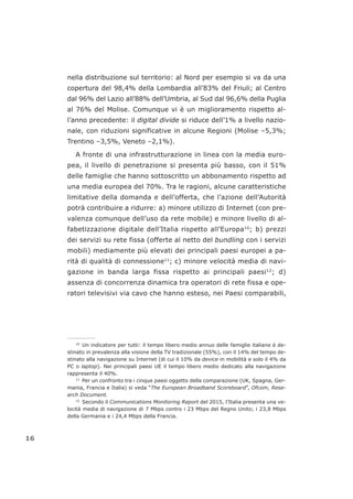 nella distribuzione sul territorio: al Nord per esempio si va da una
copertura del 98,4% della Lombardia all’83% del Friuli; al Centro
dal 96% del Lazio all’88% dell’Umbria, al Sud dal 96,6% della Puglia
al 76% del Molise. Comunque vi è un miglioramento rispetto al-
l’anno precedente: il digital divide si riduce dell’1% a livello nazio-
nale, con riduzioni significative in alcune Regioni (Molise –5,3%;
Trentino –3,5%, Veneto –2,1%).
A fronte di una infrastrutturazione in linea con la media euro-
pea, il livello di penetrazione si presenta più basso, con il 51%
delle famiglie che hanno sottoscritto un abbonamento rispetto ad
una media europea del 70%. Tra le ragioni, alcune caratteristiche
limitative della domanda e dell’offerta, che l’azione dell’Autorità
potrà contribuire a ridurre: a) minore utilizzo di Internet (con pre-
valenza comunque dell’uso da rete mobile) e minore livello di al-
fabetizzazione digitale dell’Italia rispetto all’Europa10
; b) prezzi
dei servizi su rete fissa (offerte al netto del bundling con i servizi
mobili) mediamente più elevati dei principali paesi europei a pa-
rità di qualità di connessione11
; c) minore velocità media di navi-
gazione in banda larga fissa rispetto ai principali paesi12
; d)
assenza di concorrenza dinamica tra operatori di rete fissa e ope-
ratori televisivi via cavo che hanno esteso, nei Paesi comparabili,
16
___________________
10
Un indicatore per tutti: il tempo libero medio annuo delle famiglie italiane è de-
stinato in prevalenza alla visione della TV tradizionale (55%), con il 14% del tempo de-
stinato alla navigazione su Internet (di cui il 10% da device in mobilità e solo il 4% da
PC o laptop). Nei principali paesi UE il tempo libero medio dedicato alla navigazione
rappresenta il 40%.
11
Per un confronto tra i cinque paesi oggetto della comparazione (UK, Spagna, Ger-
mania, Francia e Italia) si veda “The European Broadband Scoreboard”, Ofcom, Rese-
arch Document.
12
Secondo il Communications Monitoring Report del 2015, l’Italia presenta una ve-
locità media di navigazione di 7 Mbps contro i 23 Mbps del Regno Unito; i 23,8 Mbps
della Germania e i 24,4 Mbps della Francia.
 