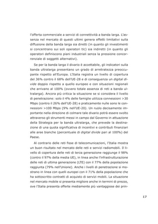 l’offerta commerciale a servizi di connettività a banda larga. L’as-
senza nel mercato di questi ultimi genera effetti limitativi sulla
diffusione della banda larga sia diretti (in quanto gli investimenti
si concentrano sui soli operatori tlc) sia indiretti (in quanto gli
operatori definiscono piani industriali senza la pressione concor-
renziale di soggetti alternativi).
Se per la banda larga il divario è accettabile, gli indicatori sulla
banda ultralarga presentano un grado di arretratezza preoccu-
pante rispetto all’Europa. L’Italia registra un livello di copertura
del 36% contro il 68% dell’UE-28 e di conseguenza un digital di-
vide doppio rispetto a quello europeo e con situazioni regionali
che arrivano al 100% (ovvero totale assenza di reti a banda ul-
tralarga). Ancora più critica la situazione se si considera il livello
di penetrazione: solo il 4% delle famiglie utilizza connessioni >30
Mbps (contro il 26% dell’UE-28) e praticamente nulle sono le con-
nessioni >100 Mbps (9% nell’UE-20). Un ruolo decisamente im-
portante nella direzione di colmare tale divario potrà essere svolto
attraverso gli strumenti messi in campo dal Governo in attuazione
della Strategia per la banda ultralarga, che prevede la destina-
zione di una quota significativa di incentivi e contributi finanziari
alle aree bianche (percentuale di digital divide pari al 100%) del
Paese.
Al contrario delle reti fisse di telecomunicazioni, l’Italia mostra
un buon risultato nel mercato delle reti e servizi radiomobili. Il li-
vello di copertura delle reti di terza generazione raggiunge il 98%
(contro il 97% della media UE), in linea anche l’infrastrutturazione
delle reti di ultima generazione (LTE) con il 77% della popolazione
raggiunta (79% nell’Unione). Anche i livelli di penetrazione si mo-
strano in linea con quelli europei con il 71% della popolazione che
ha sottoscritto contratti di acquisto di servizi mobili. La situazione
nel mercato mobile si presenta migliore anche in termini di prezzo,
ove l’Italia presenta offerte mediamente più vantaggiose dei prin-
17
 