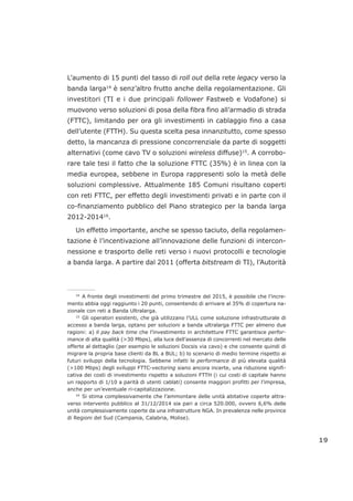 L’aumento di 15 punti del tasso di roll out della rete legacy verso la
banda larga14
è senz’altro frutto anche della regolamentazione. Gli
investitori (TI e i due principali follower Fastweb e Vodafone) si
muovono verso soluzioni di posa della fibra fino all’armadio di strada
(FTTC), limitando per ora gli investimenti in cablaggio fino a casa
dell’utente (FTTH). Su questa scelta pesa innanzitutto, come spesso
detto, la mancanza di pressione concorrenziale da parte di soggetti
alternativi (come cavo TV o soluzioni wireless diffuse)15
. A corrobo-
rare tale tesi il fatto che la soluzione FTTC (35%) è in linea con la
media europea, sebbene in Europa rappresenti solo la metà delle
soluzioni complessive. Attualmente 185 Comuni risultano coperti
con reti FTTC, per effetto degli investimenti privati e in parte con il
co-finanziamento pubblico del Piano strategico per la banda larga
2012-201416
.
Un effetto importante, anche se spesso taciuto, della regolamen-
tazione è l’incentivazione all’innovazione delle funzioni di intercon-
nessione e trasporto delle reti verso i nuovi protocolli e tecnologie
a banda larga. A partire dal 2011 (offerta bitstream di TI), l’Autorità
19
___________________
14
A fronte degli investimenti del primo trimestre del 2015, è possibile che l’incre-
mento abbia oggi raggiunto i 20 punti, consentendo di arrivare al 35% di copertura na-
zionale con reti a Banda Ultralarga.
15
Gli operatori esistenti, che già utilizzano l’ULL come soluzione infrastrutturale di
accesso a banda larga, optano per soluzioni a banda ultralarga FTTC per almeno due
ragioni: a) il pay back time che l’investimento in architetture FTTC garantisce perfor-
mance di alta qualità (>30 Mbps), alla luce dell’assenza di concorrenti nel mercato delle
offerte al dettaglio (per esempio le soluzioni Docsis via cavo) e che consente quindi di
migrare la propria base clienti da BL a BUL; b) lo scenario di medio termine rispetto ai
futuri sviluppi della tecnologia. Sebbene infatti le performance di più elevata qualità
(>100 Mbps) degli sviluppi FTTC-vectoring siano ancora incerte, una riduzione signifi-
cativa dei costi di investimento rispetto a soluzioni FTTH (i cui costi di capitale hanno
un rapporto di 1/10 a parità di utenti cablati) consente maggiori profitti per l’impresa,
anche per un’eventuale ri-capitalizzazione.
16
Si stima complessivamente che l’ammontare delle unità abitative coperte attra-
verso intervento pubblico al 31/12/2014 sia pari a circa 520.000, ovvero 6,6% delle
unità complessivamente coperte da una infrastrutture NGA. In prevalenza nelle province
di Regioni del Sud (Campania, Calabria, Molise).
 