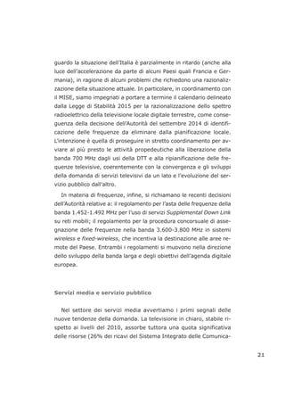 guardo la situazione dell’Italia è parzialmente in ritardo (anche alla
luce dell’accelerazione da parte di alcuni Paesi quali Francia e Ger-
mania), in ragione di alcuni problemi che richiedono una razionaliz-
zazione della situazione attuale. In particolare, in coordinamento con
il MISE, siamo impegnati a portare a termine il calendario delineato
dalla Legge di Stabilità 2015 per la razionalizzazione dello spettro
radioelettrico della televisione locale digitale terrestre, come conse-
guenza della decisione dell’Autorità del settembre 2014 di identifi-
cazione delle frequenze da eliminare dalla pianificazione locale.
L’intenzione è quella di proseguire in stretto coordinamento per av-
viare al più presto le attività propedeutiche alla liberazione della
banda 700 MHz dagli usi della DTT e alla ripianificazione delle fre-
quenze televisive, coerentemente con la convergenza e gli sviluppi
della domanda di servizi televisivi da un lato e l’evoluzione del ser-
vizio pubblico dall’altro.
In materia di frequenze, infine, si richiamano le recenti decisioni
dell’Autorità relative a: il regolamento per l’asta delle frequenze della
banda 1.452-1.492 MHz per l’uso di servizi Supplemental Down Link
su reti mobili; il regolamento per la procedura concorsuale di asse-
gnazione delle frequenze nella banda 3.600-3.800 MHz in sistemi
wireless e fixed-wireless, che incentiva la destinazione alle aree re-
mote del Paese. Entrambi i regolamenti si muovono nella direzione
dello sviluppo della banda larga e degli obiettivi dell’agenda digitale
europea.
Servizi media e servizio pubblico
Nel settore dei servizi media avvertiamo i primi segnali delle
nuove tendenze della domanda. La televisione in chiaro, stabile ri-
spetto ai livelli del 2010, assorbe tuttora una quota significativa
delle risorse (26% dei ricavi del Sistema Integrato delle Comunica-
21
 