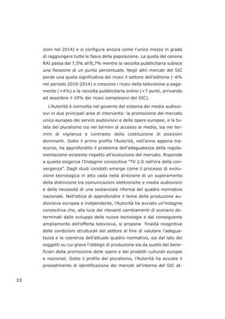 zioni nel 2014) e si configura ancora come l’unico mezzo in grado
di raggiungere tutte le fasce della popolazione. La quota del canone
RAI passa dal 7,5% all’8,7% mentre la raccolta pubblicitaria subisce
una flessione di un punto percentuale. Negli altri mercati del SIC
perde una quota significativa dei ricavi il settore dell’editoria (–6%
nel periodo 2010-2014) e crescono i ricavi della televisione a paga-
mento (+4%) e la raccolta pubblicitaria online (+7 punti, arrivando
ad assorbire il 10% dei ricavi complessivi del SIC).
L’Autorità è coinvolta nel governo del sistema dei media audiovi-
sivi in due principali aree di intervento: la promozione del mercato
unico europeo dei servizi audiovisivi e delle opere europee, e la tu-
tela del pluralismo sia nei termini di accesso ai media, sia nei ter-
mini di vigilanza e contrasto della costituzione di posizioni
dominanti. Sotto il primo profilo l’Autorità, nell’anno appena tra-
scorso, ha approfondito il problema dell’adeguatezza della regola-
mentazione esistente rispetto all’evoluzione del mercato. Risponde
a questa esigenza l’Indagine conoscitiva “TV 2.0 nell’era della con-
vergenza”. Dagli studi condotti emerge come il processo di evolu-
zione tecnologica in atto vada nella direzione di un superamento
della distinzione tra comunicazioni elettroniche e media audiovisivi
e della necessità di una sostanziale riforma del quadro normativo
nazionale. Nell’ottica di approfondire il tema della produzione au-
diovisiva europea e indipendente, l’Autorità ha avviato un’indagine
conoscitiva che, alla luce dei rilevanti cambiamenti di scenario de-
terminati dallo sviluppo delle nuove tecnologie e dal conseguente
ampliamento dell’offerta televisiva, si propone finalità ricognitive
delle condizioni strutturali del settore al fine di valutare l’adegua-
tezza e la coerenza dell’attuale quadro normativo, sia dal lato dei
soggetti su cui grava l’obbligo di produzione sia da quello dei bene-
ficiari della promozione delle opere e dei prodotti culturali europei
e nazionali. Sotto il profilo del pluralismo, l’Autorità ha avviato il
procedimento di identificazione dei mercati all’interno del SIC at-
22
 
