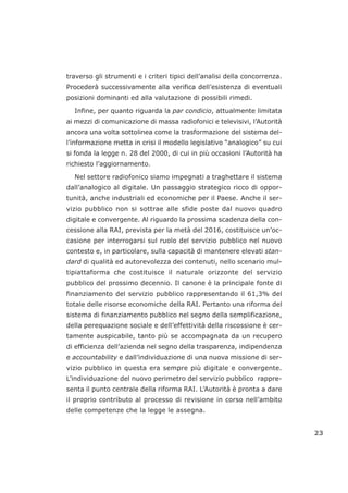 traverso gli strumenti e i criteri tipici dell’analisi della concorrenza.
Procederà successivamente alla verifica dell’esistenza di eventuali
posizioni dominanti ed alla valutazione di possibili rimedi.
Infine, per quanto riguarda la par condicio, attualmente limitata
ai mezzi di comunicazione di massa radiofonici e televisivi, l’Autorità
ancora una volta sottolinea come la trasformazione del sistema del-
l’informazione metta in crisi il modello legislativo “analogico” su cui
si fonda la legge n. 28 del 2000, di cui in più occasioni l’Autorità ha
richiesto l’aggiornamento.
Nel settore radiofonico siamo impegnati a traghettare il sistema
dall’analogico al digitale. Un passaggio strategico ricco di oppor-
tunità, anche industriali ed economiche per il Paese. Anche il ser-
vizio pubblico non si sottrae alle sfide poste dal nuovo quadro
digitale e convergente. Al riguardo la prossima scadenza della con-
cessione alla RAI, prevista per la metà del 2016, costituisce un’oc-
casione per interrogarsi sul ruolo del servizio pubblico nel nuovo
contesto e, in particolare, sulla capacità di mantenere elevati stan-
dard di qualità ed autorevolezza dei contenuti, nello scenario mul-
tipiattaforma che costituisce il naturale orizzonte del servizio
pubblico del prossimo decennio. Il canone è la principale fonte di
finanziamento del servizio pubblico rappresentando il 61,3% del
totale delle risorse economiche della RAI. Pertanto una riforma del
sistema di finanziamento pubblico nel segno della semplificazione,
della perequazione sociale e dell’effettività della riscossione è cer-
tamente auspicabile, tanto più se accompagnata da un recupero
di efficienza dell’azienda nel segno della trasparenza, indipendenza
e accountability e dall’individuazione di una nuova missione di ser-
vizio pubblico in questa era sempre più digitale e convergente.
L’individuazione del nuovo perimetro del servizio pubblico rappre-
senta il punto centrale della riforma RAI. L’Autorità è pronta a dare
il proprio contributo al processo di revisione in corso nell’ambito
delle competenze che la legge le assegna.
23
 