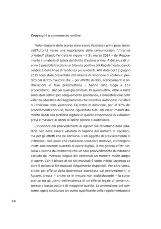 Copyright e commercio online
Nella relazione dello scorso anno avevo illustrato i primi passi mossi
dall’Autorità verso una regolazione delle comunicazioni “Internet
oriented” citando l’entrata in vigore – il 31 marzo 2014 – del Regola-
mento in materia di tutela del diritto d’autore online. A distanza di un
anno è possibile tracciare un bilancio positivo del Regolamento, dando
contezza delle linee di tendenza più evidenti. Alla data del 12 giugno
2015 sono state presentate 283 istanze di rimozione di contenuti pro-
tetti dal diritto d’autore che – per effetto di ritiri, accorpamenti e ar-
chiviazioni in fase preistruttoria – hanno dato luogo a 165
procedimenti, 162 dei quali già conclusi. Di questi ultimi, oltre la metà
sono stati definiti per adeguamento spontaneo, a dimostrazione della
valenza educativa del Regolamento che incentiva autonome iniziative
di rimozione della violazione. Gli ordini di inibizione, pari al 37% dei
procedimenti conclusi, hanno riguardato tutti siti esteri manifesta-
mente dediti alla pirateria digitale in quanto responsabili di violazioni
gravi e massive ai danni di opere sonore e audiovisive.
L’incidenza dei provvedimenti di Agcom sul fenomeno della pira-
teria non deve essere valutata in ragione del numero di decisioni,
ma per gli effetti che ne derivano. I siti oggetto di provvedimento di
inibizione, cioè quelli che realizzano violazioni massive, contengono
infatti una enorme quantità di opere digitali, il che genera effetti vir-
tuosi a catena dal momento che un solo provvedimento di inibizione
esclude dal mercato illegale dei contenuti un numero molto ampio
di opere. Con il blocco di sei siti musicali è stato inibito l’accesso ad
oltre 5 milioni di file musicali illegalmente disponibili. Per altro verso,
anche per effetto della deterrenza esercitata dai provvedimenti di
Agcom, cresce – anche se in misura non soddisfacente – la cono-
scenza tra gli utenti dell’esistenza di un’offerta legale di contenuti,
spesso a basso costo e di maggiore qualità. La promozione del con-
sumo legale costituisce un punto qualificante della regolamentazione
24
 