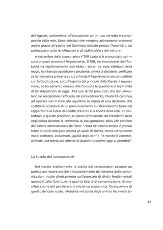dell’Agcom, unitamente all’educazione ad un uso corretto e consa-
pevole della rete. Sono obiettivi che vengono attivamente promossi
anche grazie all’azione del Comitato istituito presso l’Autorità a cui
partecipano tutte le istituzioni e gli stakeholders del settore.
A settembre dello scorso anno il TAR Lazio si è pronunciato sui ri-
corsi proposti avverso il Regolamento. Il TAR, nel riconoscere che l’Au-
torità ha legittimamente esercitato i poteri ad essa attribuiti dalla
legge, ha ritenuto opportuno e prudente, prima di decidere, verificare
se la normativa primaria su cui si fonda il Regolamento sia compatibile
con la Costituzione, sotto l’aspetto del principio della libertà di espres-
sione, ed ha pertanto rimesso alla Consulta la questione di legittimità
di tali disposizioni di legge. Alla luce di tali pronunce, che non annul-
lano né sospendono l’efficacia del provvedimento, l’Autorità continua
ad operare con il consueto equilibrio in attesa di una decisione che
costituirà occasione di un pronunciamento sul delicatissimo tema del
rapporto tra la tutela del diritto d’autore e la libertà della rete. Ci con-
fortano, a questo proposito, le parole pronunciate dal Presidente della
Repubblica durante la cerimonia di inaugurazione della 28a
edizione
del Salone internazionale del libro: “resta nel nostro tempo il grande
tema di come allargare ancora gli spazi di libertà, senza comprimere
ma al contrario, includendo, quella degli altri” e “il mondo di Internet,
richiede una tutela più attenta di quanto riusciamo oggi a garantire”.
La tutela dei consumatori
Nel nostro ordinamento la tutela dei consumatori assume un
particolare valore perché il funzionamento del sistema delle comu-
nicazioni incide direttamente sull’esercizio di diritti fondamentali
garantiti dalla Costituzione quali la libertà di comunicazione, di ma-
nifestazione del pensiero e di iniziativa economica. Consapevole di
questo delicato ruolo, l’Autorità nel corso degli anni lo ha svolto at-
25
 