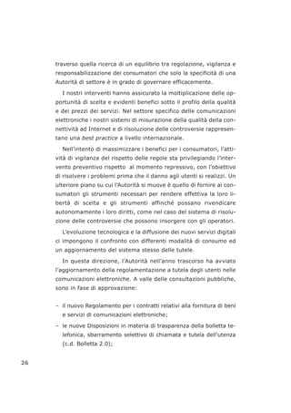 traverso quella ricerca di un equilibrio tra regolazione, vigilanza e
responsabilizzazione dei consumatori che solo la specificità di una
Autorità di settore è in grado di governare efficacemente.
I nostri interventi hanno assicurato la moltiplicazione delle op-
portunità di scelta e evidenti benefici sotto il profilo della qualità
e dei prezzi dei servizi. Nel settore specifico delle comunicazioni
elettroniche i nostri sistemi di misurazione della qualità della con-
nettività ad Internet e di risoluzione delle controversie rappresen-
tano una best practice a livello internazionale.
Nell’intento di massimizzare i benefici per i consumatori, l’atti-
vità di vigilanza del rispetto delle regole sta privilegiando l’inter-
vento preventivo rispetto al momento repressivo, con l’obiettivo
di risolvere i problemi prima che il danno agli utenti si realizzi. Un
ulteriore piano su cui l’Autorità si muove è quello di fornire ai con-
sumatori gli strumenti necessari per rendere effettiva la loro li-
bertà di scelta e gli strumenti affinché possano rivendicare
autonomamente i loro diritti, come nel caso del sistema di risolu-
zione delle controversie che possono insorgere con gli operatori.
L’evoluzione tecnologica e la diffusione dei nuovi servizi digitali
ci impongono il confronto con differenti modalità di consumo ed
un aggiornamento del sistema stesso delle tutele.
In questa direzione, l’Autorità nell’anno trascorso ha avviato
l’aggiornamento della regolamentazione a tutela degli utenti nelle
comunicazioni elettroniche. A valle delle consultazioni pubbliche,
sono in fase di approvazione:
– il nuovo Regolamento per i contratti relativi alla fornitura di beni
e servizi di comunicazioni elettroniche;
– le nuove Disposizioni in materia di trasparenza della bolletta te-
lefonica, sbarramento selettivo di chiamata e tutela dell'utenza
(c.d. Bolletta 2.0);
26
 