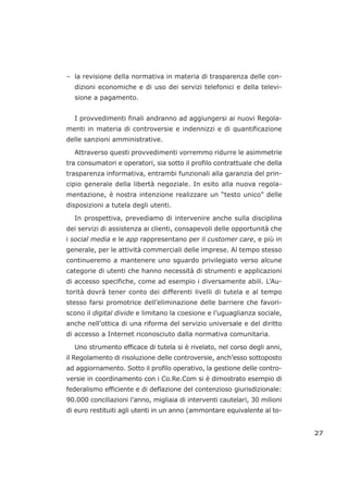 – la revisione della normativa in materia di trasparenza delle con-
dizioni economiche e di uso dei servizi telefonici e della televi-
sione a pagamento.
I provvedimenti finali andranno ad aggiungersi ai nuovi Regola-
menti in materia di controversie e indennizzi e di quantificazione
delle sanzioni amministrative.
Attraverso questi provvedimenti vorremmo ridurre le asimmetrie
tra consumatori e operatori, sia sotto il profilo contrattuale che della
trasparenza informativa, entrambi funzionali alla garanzia del prin-
cipio generale della libertà negoziale. In esito alla nuova regola-
mentazione, è nostra intenzione realizzare un “testo unico” delle
disposizioni a tutela degli utenti.
In prospettiva, prevediamo di intervenire anche sulla disciplina
dei servizi di assistenza ai clienti, consapevoli delle opportunità che
i social media e le app rappresentano per il customer care, e più in
generale, per le attività commerciali delle imprese. Al tempo stesso
continueremo a mantenere uno sguardo privilegiato verso alcune
categorie di utenti che hanno necessità di strumenti e applicazioni
di accesso specifiche, come ad esempio i diversamente abili. L’Au-
torità dovrà tener conto dei differenti livelli di tutela e al tempo
stesso farsi promotrice dell’eliminazione delle barriere che favori-
scono il digital divide e limitano la coesione e l’uguaglianza sociale,
anche nell’ottica di una riforma del servizio universale e del diritto
di accesso a Internet riconosciuto dalla normativa comunitaria.
Uno strumento efficace di tutela si è rivelato, nel corso degli anni,
il Regolamento di risoluzione delle controversie, anch’esso sottoposto
ad aggiornamento. Sotto il profilo operativo, la gestione delle contro-
versie in coordinamento con i Co.Re.Com si è dimostrato esempio di
federalismo efficiente e di deflazione del contenzioso giurisdizionale:
90.000 conciliazioni l’anno, migliaia di interventi cautelari, 30 milioni
di euro restituiti agli utenti in un anno (ammontare equivalente al to-
27
 