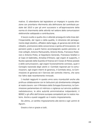 mative. Ci attendiamo dal legislatore un impegno in questa dire-
zione con prioritario riferimento alla definizione del contributo po-
stale del 2015 e per gli anni successivi e all’approvazione della
norma di chiarimento delle attività nel settore delle comunicazioni
elettroniche sottoposte a contribuzione.
Il lavoro svolto e quello che ci attende proseguirà nella linea del-
l’imparzialità, del rigore e della qualità, in direzione del persegui-
mento degli obiettivi, affidatici dalla legge, di garanzia dei diritti dei
cittadini, promozione della concorrenza e spinta all’innovazione. Un
pensiero grato a quanti hanno accompagnato questo percorso: ai
miei colleghi, Antonio Martusciello, Antonio Nicita, Francesco Poste-
raro e Antonio Preto; al Segretario Generale, Francesco Sclafani e
al Capo di Gabinetto, Annalisa D’Orazio; agli organi di supporto, il
Nucleo speciale della Guardia di finanza ed il Corpo di Polizia postale
e delle comunicazioni; agli organi funzionalmente connessi, quali il
Consiglio nazionale degli utenti e i Comitati regionali per le comu-
nicazioni; agli organi interni di garanzia, il Comitato etico, la Com-
missione di garanzia ed il Servizio del controllo interno, che sono
tra l’altro stati recentemente rinnovati.
I risultati raggiunti in questo anno sono riconducibili anche alla
proficua collaborazione con le Istituzioni più direttamente collegate
al nostro lavoro: con il Ministero dello Sviluppo Economico; la Com-
missione parlamentare di indirizzo e vigilanza sul servizio pubblico
radiotelevisivo; le altre autorità amministrative indipendenti; il
BEREC e gli uffici dell’Unione europea competenti per le nostre ma-
terie. Anche a questi soggetti va il nostro ringraziamento.
Da ultimo, un sentito ringraziamento alle donne e agli uomini di
Agcom.
Grazie a loro e grazie a tutti.
29
 