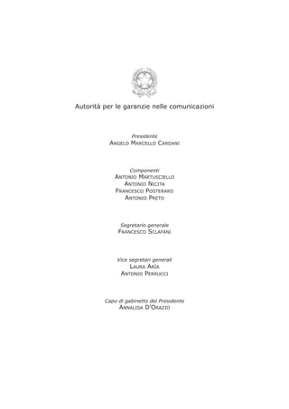 Autorità per le garanzie nelle comunicazioni
Presidente
ANGELO MARCELLO CARDANI
Componenti
ANTONIO MARTUSCIELLO
ANTONIO NICITA
FRANCESCO POSTERARO
ANTONIO PRETO
Segretario generale
FRANCESCO SCLAFANI
Vice segretari generali
LAURA ARÌA
ANTONIO PERRUCCI
Capo di gabinetto del Presidente
ANNALISA D’ORAZIO
 