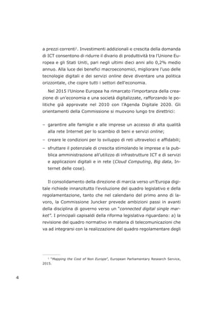 a prezzi correnti1
. Investimenti addizionali e crescita della domanda
di ICT consentono di ridurre il divario di produttività tra l’Unione Eu-
ropea e gli Stati Uniti, pari negli ultimi dieci anni allo 0,2% medio
annuo. Alla luce dei benefici macroeconomici, migliorare l'uso delle
tecnologie digitali e dei servizi online deve diventare una politica
orizzontale, che copre tutti i settori dell'economia.
Nel 2015 l’Unione Europea ha rimarcato l’importanza della crea-
zione di un’economia e una società digitalizzate, rafforzando le po-
litiche già approvate nel 2010 con l’Agenda Digitale 2020. Gli
orientamenti della Commissione si muovono lungo tre direttrici:
– garantire alle famiglie e alle imprese un accesso di alta qualità
alla rete Internet per lo scambio di beni e servizi online;
– creare le condizioni per lo sviluppo di reti ultraveloci e affidabili;
– sfruttare il potenziale di crescita stimolando le imprese e la pub-
blica amministrazione all’utilizzo di infrastrutture ICT e di servizi
e applicazioni digitali e in rete (Cloud Computing, Big data, In-
ternet delle cose).
Il consolidamento della direzione di marcia verso un’Europa digi-
tale richiede innanzitutto l’evoluzione del quadro legislativo e della
regolamentazione, tanto che nel calendario del primo anno di la-
voro, la Commissione Juncker prevede ambizioni passi in avanti
della disciplina di governo verso un “connected digital single mar-
ket”. I principali capisaldi della riforma legislativa riguardano: a) la
revisione del quadro normativo in materia di telecomunicazioni che
va ad integrarsi con la realizzazione del quadro regolamentare degli
4
___________________
1
“Mapping the Cost of Non Europe”, European Parliamentary Research Service,
2015.
 