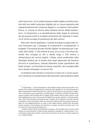 ultimi due anni2
; b) la modernizzazione delle regole sul diritto d'au-
tore alla luce della rivoluzione digitale con un nuovo approccio alla
regolamentazione dei contenuti digitali in un sistema multi-piatta-
forme, ivi inclusa la riforma della direttiva Servizi Media Audiovi-
sivi3
; c) l’evoluzione e la semplificazione delle regole di consumo
per gli acquisti online e la rapida conclusione dei negoziati in mate-
ria di norme europee di protezione dei dati comuni.
Oltre alle riforme legislative, l’Unione Europea ha approvato mi-
sure finanziarie per il sostegno di investimenti e competitività. Il
progetto “Connecting Europe Facility-Digital” ha stanziato per il pe-
riodo 2014-2020, 1.140 miliardi di euro, di cui circa 170 milioni de-
stinati allo sviluppo di reti a banda larga e 970 milioni a
infrastrutture per servizi digitali. L’Italia, come evidenziato nella
Strategia italiana per la banda ultra larga approvata dal Governo
all’inizio di quest’anno, intende destinare quote significative dei
fondi europei, co-finanziati da risorse nazionali, allo sviluppo delle
reti a banda ultralarga e ai servizi ICT.
Le tendenze del mercato si muovono in linea con il nuovo scena-
rio e mostrano un’accelerazione derivante dal ruolo propulsivo della
5
___________________
2
In particolare: 1) Raccomandazione 2013/466/UE della Commissione dell'11 set-
tembre 2013 relativa all’applicazione coerente degli obblighi di non discriminazione e
delle metodologie di determinazione dei costi per promuovere la concorrenza e miglio-
rare il contesto per gli investimenti in banda larga; 2) Direttiva 2014/61/UE del Parla-
mento europeo e del Consiglio del 15 maggio 2014 recante misure volte a ridurre i costi
dell'installazione di reti di comunicazione elettronica ad alta velocità; 3) Raccomanda-
zione 2014/710/UE della Commissione del 9 ottobre 2014 relativa ai mercati rilevanti
di prodotti e servizi del settore delle comunicazioni elettroniche che possono essere og-
getto di una regolamentazione ex ante ai sensi della direttiva 2002/21/CE del Parla-
mento europeo e del Consiglio che istituisce un quadro normativo comune per le reti
ed i servizi di comunicazione elettronica.
3
Direttiva 2010/13/UE del Parlamento europeo e del Consiglio del 10 marzo 2010
relativa al coordinamento di determinate disposizioni legislative, regolamentari e am-
ministrative degli Stati membri concernenti la fornitura di servizi di media audiovisivi
(c.d. direttiva SMA).
 