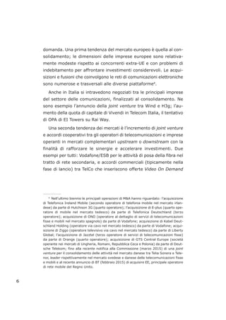domanda. Una prima tendenza del mercato europeo è quella al con-
solidamento; le dimensioni delle imprese europee sono relativa-
mente modeste rispetto ai concorrenti extra-UE e con problemi di
indebitamento per affrontare investimenti considerevoli. Le acqui-
sizioni e fusioni che coinvolgono le reti di comunicazioni elettroniche
sono numerose e trasversali alle diverse piattaforme4
.
Anche in Italia si intravedono negoziati tra le principali imprese
del settore delle comunicazioni, finalizzati al consolidamento. Ne
sono esempio l’annuncio della joint venture tra Wind e H3g; l’au-
mento della quota di capitale di Vivendi in Telecom Italia, il tentativo
di OPA di EI Towers su Rai Way.
Una seconda tendenza dei mercati è l’incremento di joint venture
e accordi cooperativi tra gli operatori di telecomunicazioni e imprese
operanti in mercati complementari upstream o downstream con la
finalità di rafforzare le sinergie e accelerare investimenti. Due
esempi per tutti: Vodafone/ESB per le attività di posa della fibra nel
tratto di rete secondaria, e accordi commerciali (tipicamente nella
fase di lancio) tra TelCo che inseriscono offerte Video On Demand
6
___________________
4
Nell’ultimo biennio le principali operazioni di M&A hanno riguardato: l’acquisizione
di Telefonica Ireland Mobile (secondo operatore di telefonia mobile nel mercato irlan-
dese) da parte di Hutchison 3G (quarto operatore); l’acquisizione di E-plus (quarto ope-
ratore di mobile nel mercato tedesco) da parte di Telefonica Deutschland (terzo
operatore); acquisizione di ONO (operatore al dettaglio di servizi di telecomunicazioni
fisse e mobili nel mercato spagnolo) da parte di Vodafone; acquisizione di Kabel Deut-
schland Holding (operatore via cavo nel mercato tedesco) da parte di Vodafone; acqui-
sizione di Ziggo (operatore televisivo via cavo nel mercato tedesco) da parte di Liberty
Global; l’acquisizione di Jazztel (terzo operatore di servizi di telecomunicazioni fisse)
da parte di Orange (quarto operatore); acquisizione di GTS Central Europe (società
operante nei mercati di Ungheria, Romani, Repubblica Ceca e Polonia) da parte di Deut-
sche Telekom; fino alla recente notifica alla Commissione (marzo 2015) di una joint
venture per il consolidamento delle attività nel mercato danese tra Telia Sonera e Tele-
nor, leader rispettivamente nel mercato svedese e danese delle telecomunicazioni fisse
e mobili e al recente annuncio di BT (febbraio 2015) di acquisire EE, principale operatore
di rete mobile del Regno Unito.
 