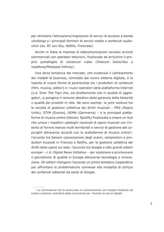 per stimolare l’attivazione/migrazione di servizi di accesso a banda
ultralarga e i principali fornitori di servizi media e contenuti audio-
visivi (es. BT con Sky, Netflix, Freeview).
Anche in Italia le imprese di telecomunicazioni avviano accordi
commerciali con operatori televisivi, finalizzate ad arricchire il pro-
prio portafoglio di contenuti video (Telecom Italia/Sky e
Vodafone/Mediaset-Infinity).
Una terza tendenza del mercato, che evidenzia il cambiamento
dei modelli di business, stimolato dal nuovo sistema digitale, è la
nascita di nuove forme di partnership tra i produttori di contenuti
(film, musica, editori) e i nuovi operatori della piattaforma Internet
(c.d. Over The Top) che, sia direttamente che in qualità di aggre-
gatori, si pongono il comune obiettivo della garanzia della titolarità
o qualità dei prodotti in rete. Ne sono esempi: la joint venture tra
le società di gestione collettiva dei diritti musicali – PRS (Regno
Unito), STIM (Svezia), GEMA (Germania) – e le principali piatta-
forme di musica online (Deezer, Spotify) finalizzata a creare un hub
che unisce i rispettivi cataloghi nazionali di opere musicali con l’in-
tento di fornire licenze multi territoriali e servizi di gestione del co-
pyright attraverso accordi con le piattaforme di musica online5
;
l’accordo tra Saicem (associazione degli autori, compositori e pro-
duttori musicali in Francia) e Netflix, per la gestione collettiva dei
diritti delle opere sul web; l’accordo tra Google e otto grandi editori
europei – c.d. Digital News Initiative – per sostenere e promuovere
il giornalismo di qualità in Europa attraverso tecnologia e innova-
zione. Gli editori ritengono l’accordo un primo tentativo cooperativo
per affrontare le problematiche connesse alla modalità di utilizzo
dei contenuti editoriali da parte di Google.
7
___________________
5
La Commissione UE ha autorizzato la concentrazione con impegni finalizzati ad
evitare condizioni restrittive della concorrenza per i fornitori di servizi digitali.
 