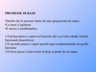 PREMESSE DI BASE
•Quello che le persone fanno ha una spiegazione/un senso
•La meta è legittima
•Il mezzo è problematico
1.Il primo passo è capire la funzione del c-p (vedi scheda Analisi
funzionale descrittiva)
2.Il secondo passo è capire perché quel comportamento ha quella
funzione
3.Il terzo passo è intervenire in base ai punti di cui sopra
 