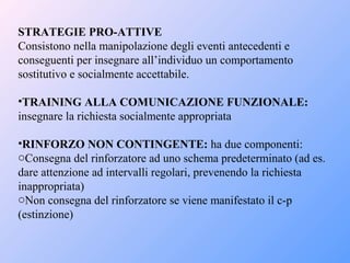 STRATEGIE PRO-ATTIVE
Consistono nella manipolazione degli eventi antecedenti e
conseguenti per insegnare all’individuo un comportamento
sostitutivo e socialmente accettabile.
•TRAINING ALLA COMUNICAZIONE FUNZIONALE:
insegnare la richiesta socialmente appropriata
•RINFORZO NON CONTINGENTE: ha due componenti:
oConsegna del rinforzatore ad uno schema predeterminato (ad es.
dare attenzione ad intervalli regolari, prevenendo la richiesta
inappropriata)
oNon consegna del rinforzatore se viene manifestato il c-p
(estinzione)
 