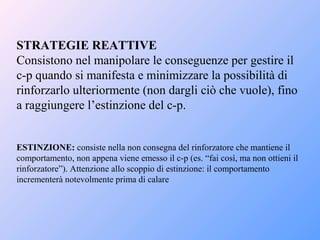 STRATEGIE REATTIVE
Consistono nel manipolare le conseguenze per gestire il
c-p quando si manifesta e minimizzare la possibilità di
rinforzarlo ulteriormente (non dargli ciò che vuole), fino
a raggiungere l’estinzione del c-p.
ESTINZIONE: consiste nella non consegna del rinforzatore che mantiene il
comportamento, non appena viene emesso il c-p (es. “fai così, ma non ottieni il
rinforzatore”). Attenzione allo scoppio di estinzione: il comportamento
incrementerà notevolmente prima di calare
 