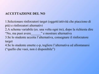 ACCETTAZIONE DEL NO
1.Selezionare rinforzatori target (oggetti/attività che piacciono di
più) e rinforzatori alternativi
2.A schema variabile (es. una volta ogni tre), dopo la richiesta dire
“No, ma puoi avere______” e mostrare alternativa
3.Se lo studente accetta l’alternativa, consegnare il rinforzatore
target
4.Se lo studente emette c-p, togliere l’alternativa ed allontanarsi
(“quello che vuoi, non è disponibile”)
 