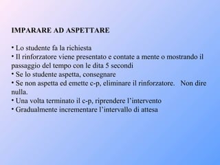 IMPARARE AD ASPETTARE
• Lo studente fa la richiesta
• Il rinforzatore viene presentato e contate a mente o mostrando il
passaggio del tempo con le dita 5 secondi
• Se lo studente aspetta, consegnare
• Se non aspetta ed emette c-p, eliminare il rinforzatore. Non dire
nulla.
• Una volta terminato il c-p, riprendere l’intervento
• Gradualmente incrementare l’intervallo di attesa
 