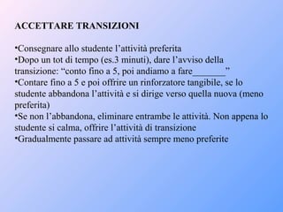 ACCETTARE TRANSIZIONI
•Consegnare allo studente l’attività preferita
•Dopo un tot di tempo (es.3 minuti), dare l’avviso della
transizione: “conto fino a 5, poi andiamo a fare_______”
•Contare fino a 5 e poi offrire un rinforzatore tangibile, se lo
studente abbandona l’attività e si dirige verso quella nuova (meno
preferita)
•Se non l’abbandona, eliminare entrambe le attività. Non appena lo
studente si calma, offrire l’attività di transizione
•Gradualmente passare ad attività sempre meno preferite
 