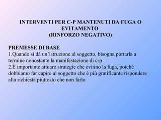 INTERVENTI PER C-P MANTENUTI DA FUGA O
EVITAMENTO
(RINFORZO NEGATIVO)
PREMESSE DI BASE
1.Quando si dà un’istruzione al soggetto, bisogna portarla a
termine nonostante la manifestazione di c-p
2.È importante attuare strategie che evitino la fuga, poiché
dobbiamo far capire al soggetto che è più gratificante rispondere
alla richiesta piuttosto che non farlo
 