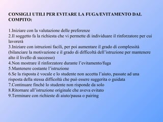 CONSIGLI UTILI PER EVITARE LA FUGA/EVITAMENTO DAL
COMPITO:
1.Iniziare con la valutazione delle preferenze
2.Il soggetto fa la richiesta che vi permette di individuare il rinforzatore per cui
lavorerà
3.Iniziare con istruzioni facili, per poi aumentare il grado di complessità
(bilanciare la motivazione e il grado di difficoltà dell’istruzione per mantenere
alto il livello di successo)
4.Non mostrare il rinforzatore durante l’evitamento/fuga
5.Mantenere costante l’istruzione
6.Se la risposta è vocale e lo studente non accetta l’aiuto, passate ad una
risposta della stessa difficoltà che può essere suggerita o guidata
7.Continuare finché lo studente non risponde da solo
8.Ritornare all’istruzione originale che aveva evitato
9.Terminare con richieste di aiuto/pausa o pairing
 