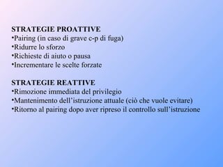 STRATEGIE PROATTIVE
•Pairing (in caso di grave c-p di fuga)
•Ridurre lo sforzo
•Richieste di aiuto o pausa
•Incrementare le scelte forzate
STRATEGIE REATTIVE
•Rimozione immediata del privilegio
•Mantenimento dell’istruzione attuale (ciò che vuole evitare)
•Ritorno al pairing dopo aver ripreso il controllo sull’istruzione
 