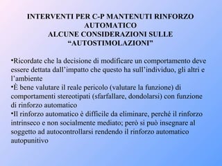 INTERVENTI PER C-P MANTENUTI RINFORZO
AUTOMATICO
ALCUNE CONSIDERAZIONI SULLE
“AUTOSTIMOLAZIONI”
•Ricordate che la decisione di modificare un comportamento deve
essere dettata dall’impatto che questo ha sull’individuo, gli altri e
l’ambiente
•È bene valutare il reale pericolo (valutare la funzione) di
comportamenti stereotipati (sfarfallare, dondolarsi) con funzione
di rinforzo automatico
•Il rinforzo automatico è difficile da eliminare, perché il rinforzo
intrinseco e non socialmente mediato; però si può insegnare al
soggetto ad autocontrollarsi rendendo il rinforzo automatico
autopunitivo
 