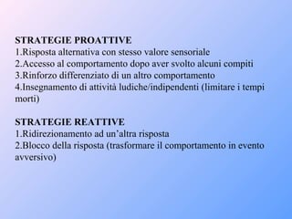 STRATEGIE PROATTIVE
1.Risposta alternativa con stesso valore sensoriale
2.Accesso al comportamento dopo aver svolto alcuni compiti
3.Rinforzo differenziato di un altro comportamento
4.Insegnamento di attività ludiche/indipendenti (limitare i tempi
morti)
STRATEGIE REATTIVE
1.Ridirezionamento ad un’altra risposta
2.Blocco della risposta (trasformare il comportamento in evento
avversivo)
 
