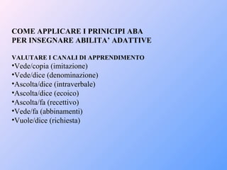 COME APPLICARE I PRINICIPI ABA
PER INSEGNARE ABILITA’ ADATTIVE
VALUTARE I CANALI DI APPRENDIMENTO
•Vede/copia (imitazione)
•Vede/dice (denominazione)
•Ascolta/dice (intraverbale)
•Ascolta/dice (ecoico)
•Ascolta/fa (recettivo)
•Vede/fa (abbinamenti)
•Vuole/dice (richiesta)
 
