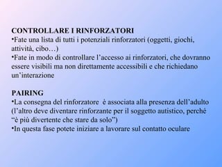 CONTROLLARE I RINFORZATORI
•Fate una lista di tutti i potenziali rinforzatori (oggetti, giochi,
attività, cibo…)
•Fate in modo di controllare l’accesso ai rinforzatori, che dovranno
essere visibili ma non direttamente accessibili e che richiedano
un’interazione
PAIRING
•La consegna del rinforzatore è associata alla presenza dell’adulto
(l’altro deve diventare rinforzante per il soggetto autistico, perché
“è più divertente che stare da solo”)
•In questa fase potete iniziare a lavorare sul contatto oculare
 