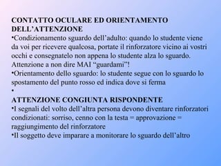 CONTATTO OCULARE ED ORIENTAMENTO
DELL’ATTENZIONE
•Condizionamento sguardo dell’adulto: quando lo studente viene
da voi per ricevere qualcosa, portate il rinforzatore vicino ai vostri
occhi e consegnatelo non appena lo studente alza lo sguardo.
Attenzione a non dire MAI “guardami”!
•Orientamento dello sguardo: lo studente segue con lo sguardo lo
spostamento del punto rosso ed indica dove si ferma
•
ATTENZIONE CONGIUNTA RISPONDENTE
•I segnali del volto dell’altra persona devono diventare rinforzatori
condizionati: sorriso, cenno con la testa = approvazione =
raggiungimento del rinforzatore
•Il soggetto deve imparare a monitorare lo sguardo dell’altro
 