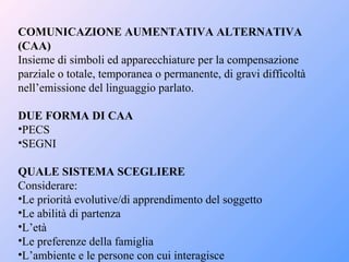 COMUNICAZIONE AUMENTATIVA ALTERNATIVA
(CAA)
Insieme di simboli ed apparecchiature per la compensazione
parziale o totale, temporanea o permanente, di gravi difficoltà
nell’emissione del linguaggio parlato.
DUE FORMA DI CAA
•PECS
•SEGNI
QUALE SISTEMA SCEGLIERE
Considerare:
•Le priorità evolutive/di apprendimento del soggetto
•Le abilità di partenza
•L’età
•Le preferenze della famiglia
•L’ambiente e le persone con cui interagisce
 
