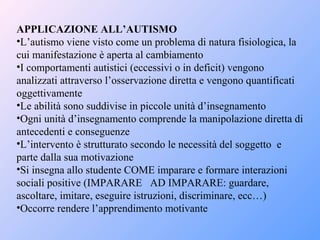 APPLICAZIONE ALL’AUTISMO
•L’autismo viene visto come un problema di natura fisiologica, la
cui manifestazione è aperta al cambiamento
•I comportamenti autistici (eccessivi o in deficit) vengono
analizzati attraverso l’osservazione diretta e vengono quantificati
oggettivamente
•Le abilità sono suddivise in piccole unità d’insegnamento
•Ogni unità d’insegnamento comprende la manipolazione diretta di
antecedenti e conseguenze
•L’intervento è strutturato secondo le necessità del soggetto e
parte dalla sua motivazione
•Si insegna allo studente COME imparare e formare interazioni
sociali positive (IMPARARE AD IMPARARE: guardare,
ascoltare, imitare, eseguire istruzioni, discriminare, ecc…)
•Occorre rendere l’apprendimento motivante
 