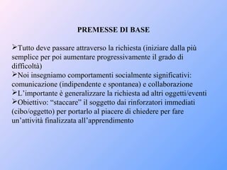 PREMESSE DI BASE
Tutto deve passare attraverso la richiesta (iniziare dalla più
semplice per poi aumentare progressivamente il grado di
difficoltà)
Noi insegniamo comportamenti socialmente significativi:
comunicazione (indipendente e spontanea) e collaborazione
L’importante è generalizzare la richiesta ad altri oggetti/eventi
Obiettivo: “staccare” il soggetto dai rinforzatori immediati
(cibo/oggetto) per portarlo al piacere di chiedere per fare
un’attività finalizzata all’apprendimento
 