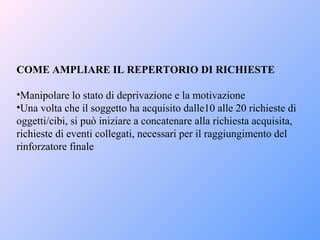 COME AMPLIARE IL REPERTORIO DI RICHIESTE
•Manipolare lo stato di deprivazione e la motivazione
•Una volta che il soggetto ha acquisito dalle10 alle 20 richieste di
oggetti/cibi, si può iniziare a concatenare alla richiesta acquisita,
richieste di eventi collegati, necessari per il raggiungimento del
rinforzatore finale
 