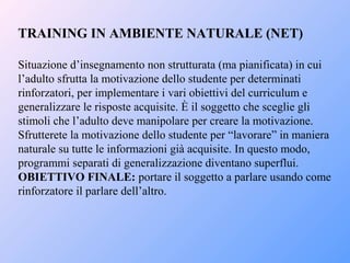 TRAINING IN AMBIENTE NATURALE (NET)
Situazione d’insegnamento non strutturata (ma pianificata) in cui
l’adulto sfrutta la motivazione dello studente per determinati
rinforzatori, per implementare i vari obiettivi del curriculum e
generalizzare le risposte acquisite. È il soggetto che sceglie gli
stimoli che l’adulto deve manipolare per creare la motivazione.
Sfrutterete la motivazione dello studente per “lavorare” in maniera
naturale su tutte le informazioni già acquisite. In questo modo,
programmi separati di generalizzazione diventano superflui.
OBIETTIVO FINALE: portare il soggetto a parlare usando come
rinforzatore il parlare dell’altro.
 