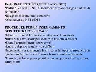 INSEGNAMENTO STRUTTURATO (DTT)
•PAIRING TAVOLINO: associazione tavolo-consegna gratuita di
rinforzatori
•Insegnamento strutturato intensivo
•Alternanza tra NET e DTT
PROCEDURE PER UN INSEGNAMENTO
STRUTTUTRATOEFFICACE
•Identificazione del rinforzatore attraverso la richiesta
•Ruotare le attività/compiti, evitare di lavorare a blocchi
•Usare l’apprendimento senza errori
•Ruotare risposte semplici con difficili
•Incrementare gradualmente la difficoltà di risposta, iniziando con
quelle semplici, utilizzando uno schema di rinforzo variabile
•Usare la più breve pausa possibile tra una prova e l’altra, evitare
tempi morti
 
