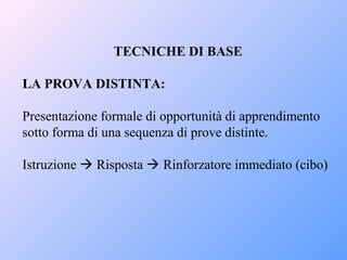 TECNICHE DI BASE
LA PROVA DISTINTA:
Presentazione formale di opportunità di apprendimento
sotto forma di una sequenza di prove distinte.
Istruzione  Risposta  Rinforzatore immediato (cibo)
 