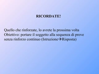 RICORDATE!
Quello che rinforzate, lo avrete la prossima volta
Obiettivo: portare il soggetto alla sequenza di prove
senza rinforzo continuo (IstruzioneRisposta)
 