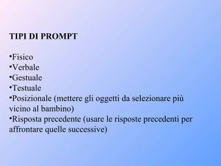 TIPI DI PROMPT
•Fisico
•Verbale
•Gestuale
•Testuale
•Posizionale (mettere gli oggetti da selezionare più
vicino al bambino)
•Risposta precedente (usare le risposte precedenti per
affrontare quelle successive)
 