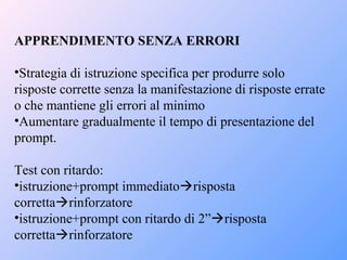 APPRENDIMENTO SENZA ERRORI
•Strategia di istruzione specifica per produrre solo
risposte corrette senza la manifestazione di risposte errate
o che mantiene gli errori al minimo
•Aumentare gradualmente il tempo di presentazione del
prompt.
Test con ritardo:
•istruzione+prompt immediatorisposta
correttarinforzatore
•istruzione+prompt con ritardo di 2”risposta
correttarinforzatore
 