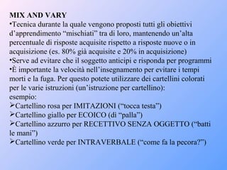 MIX AND VARY
•Tecnica durante la quale vengono proposti tutti gli obiettivi
d’apprendimento “mischiati” tra di loro, mantenendo un’alta
percentuale di risposte acquisite rispetto a risposte nuove o in
acquisizione (es. 80% già acquisite e 20% in acquisizione)
•Serve ad evitare che il soggetto anticipi e risponda per programmi
•È importante la velocità nell’insegnamento per evitare i tempi
morti e la fuga. Per questo potete utilizzare dei cartellini colorati
per le varie istruzioni (un’istruzione per cartellino):
esempio:
Cartellino rosa per IMITAZIONI (“tocca testa”)
Cartellino giallo per ECOICO (dì “palla”)
Cartellino azzurro per RECETTIVO SENZA OGGETTO (“batti
le mani”)
Cartellino verde per INTRAVERBALE (“come fa la pecora?”)
 