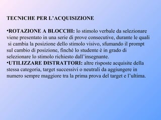 TECNICHE PER L’ACQUISIZIONE
•ROTAZIONE A BLOCCHI: lo stimolo verbale da selezionare
viene presentato in una serie di prove consecutive, durante le quali
si cambia la posizione dello stimolo visivo, sfumando il prompt
sul cambio di posizione, finché lo studente è in grado di
selezionare lo stimolo richiesto dall’insegnante.
•UTILIZZARE DISTRATTORI: altre risposte acquisite della
stessa categoria, target successivi o neutrali da aggiungere in
numero sempre maggiore tra la prima prova del target e l’ultima.
 
