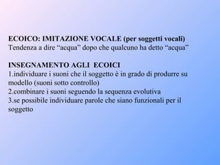 ECOICO: IMITAZIONE VOCALE (per soggetti vocali)
Tendenza a dire “acqua” dopo che qualcuno ha detto “acqua”
INSEGNAMENTO AGLI ECOICI
1.individuare i suoni che il soggetto è in grado di produrre su
modello (suoni sotto controllo)
2.combinare i suoni seguendo la sequenza evolutiva
3.se possibile individuare parole che siano funzionali per il
soggetto
 