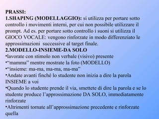 PRASSI:
1.SHAPING (MODELLAGGIO): si utilizza per portare sotto
controllo i movimenti interni, per cui non possibile utilizzare il
prompt. Ad es. per portare sotto controllo i suoni si utilizza il
GIOCO VOCALE: vengono rinforzate in modo differenziato le
approssimazioni successive al target finale.
2.MODELLO-INSIEME-DA SOLO
•lavorate con stimolo non verbale (visivo) presente
•“mamma” mentre mostrate la foto (MODELLO)
•“insieme: ma-ma, ma-ma, ma-ma”
•Andate avanti finché lo studente non inizia a dire la parola
INSIEME a voi
•Quando lo studente prende il via, smettete di dire la parola e se lo
studente produce l’approssimazione DA SOLO, immediatamente
rinforzate
•Altrimenti tornate all’approssimazione precedente e rinforzate
quella
 