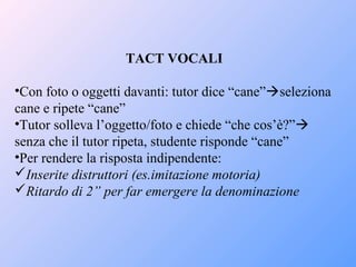 TACT VOCALI
•Con foto o oggetti davanti: tutor dice “cane”seleziona
cane e ripete “cane”
•Tutor solleva l’oggetto/foto e chiede “che cos’è?”
senza che il tutor ripeta, studente risponde “cane”
•Per rendere la risposta indipendente:
Inserite distruttori (es.imitazione motoria)
Ritardo di 2” per far emergere la denominazione
 