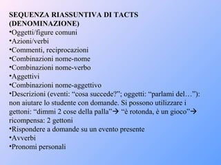 SEQUENZA RIASSUNTIVA DI TACTS
(DENOMINAZIONE)
•Oggetti/figure comuni
•Azioni/verbi
•Commenti, reciprocazioni
•Combinazioni nome-nome
•Combinazioni nome-verbo
•Aggettivi
•Combinazioni nome-aggettivo
•Descrizioni (eventi: “cosa succede?”; oggetti: “parlami del…”):
non aiutare lo studente con domande. Si possono utilizzare i
gettoni: “dimmi 2 cose della palla” “è rotonda, è un gioco”
ricompensa: 2 gettoni
•Rispondere a domande su un evento presente
•Avverbi
•Pronomi personali
 