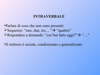 INTRAVERBALE
•Parlare di cose che non sono presenti:
Sequenze: “uno, due, tre,…” “quattro”
Rispondere a domande: “cos’hai fatto oggi?” “…”
•Il rinforzo è sociale, condizionato e generalizzato
 