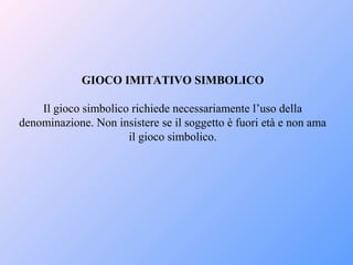 GIOCO IMITATIVO SIMBOLICO
Il gioco simbolico richiede necessariamente l’uso della
denominazione. Non insistere se il soggetto è fuori età e non ama
il gioco simbolico.
 