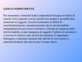 GIOCO INDIPENDENTE
Per aumentare i momenti ludici indipendenti bisogna avvalersi di
schemi visivi (agenda visiva), perché non sempre è possibile dare
attenzioni al soggetto. Occorre aumentare le abilità di
aurointrattenimento, tenendo presente che le attività ludiche
indipendenti devono essere costruttive. Durante la sequenza delle
attività ludiche, si può insegnare al soggetto l’utilizzo di un timer e
a ricevere il rinforzo solo ad attività conclusa. È importante
distinguere i materiali destinati alle attività di curriculum e i
materiali destinati alle attività per il tempo libero.
 